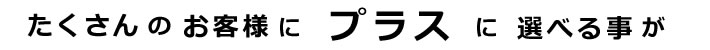 たくさんのお客様にプラスに選べる事が