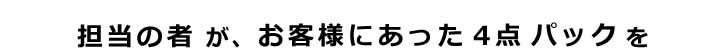 担当の者が、お客様にあった4点パックを