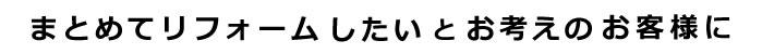 まとめてリフォーしたいとお考えのお客様に