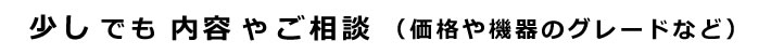 少しでも内容やご相談（価格や機器のグレードなど）