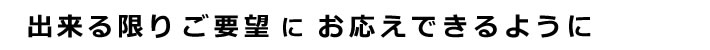 出来る限りご要望にお応えできるように