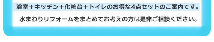 浴室＋キッチン＋化粧台＋トイレのお得な4点セットのご案内です。水まわりリフォームをまとめてお考えの方は是非ご相談ください。