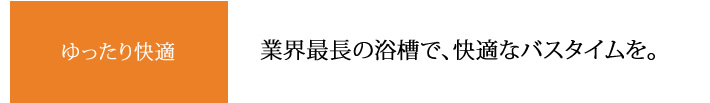 ゆったり快適 業界最長の浴槽で、快適なバスタイムを。