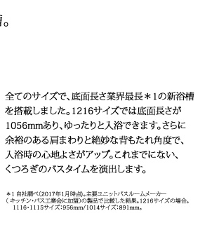 全てのサイズで、底面長さ業界最長*1の新浴槽
を搭載しました。1216サイズでは底面長さが
1056mmあり、ゆったりと入浴できます。さらに
余裕のある肩まわりと絶妙な背もたれ角度で、
入浴時の心地よさがアップ。これまでにない、
くつろぎのバスタイムを演出します。