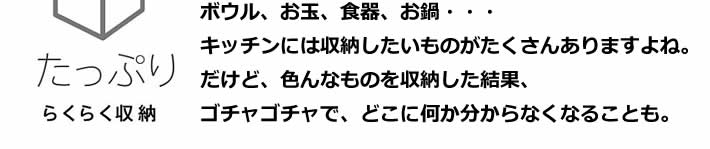 ボウル、お玉、食器、お鍋・・・キッチンには収納したいものがたくさんありますよね。だけど、色んなものを収納した結果、ゴチャゴチャで、どこに何か分からなくなることも。