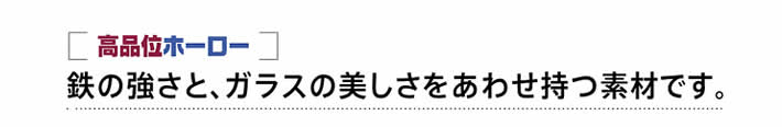 鉄の強さと、ガラスの美しさをあわせ持つ素材です。