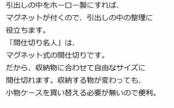 引出しの中をホーロー製にすれば、マグネットが付くので、引出しの中の整理に役立ちます。「間仕切り名人」は、マグネット式の間仕切りです。だから、収納物に合わせて自由なサイズに間仕切れます。収納する物が変わっても、小物ケースを買い替える必要が無いので便利。