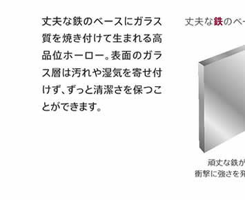 丈夫な鉄のベースにガラス質を焼き付けて生まれる高品位ホーロー・表面のガラス層は汚れや湿気を寄せ付けず、ずっと清潔さを保つことができます。