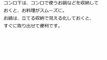 コンロ下は、コンロで使うお鍋などを収納しておくと、お料理がスムーズに。お鍋は、立てる収納で見える化しておくと、すぐに取り出せて便利です。