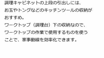 調理キャビネットの上段の引出しには、お玉やトングなどのキッチンツールの収納がおすすめ。ワークトップ（調理台）下の収納なので、ワークトップの作業で使用するものを使うことで、家事動線を効率化できます。