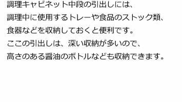 調理キャビネット中段の引出しには、調理中に使用するトレーや食品のストック類、食器などを収納しておくと便利です。ここの引出しは、深い収納が多いので、高さのある醤油のボトルなども収納できます。