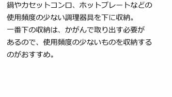 鍋やカセットコンロ、ホットプレートなどの使用頻度の少ない調理器具を下に収納。一番下の収納は、かがんで取り出す必要があるので、使用頻度の少ないものを収納するのがおすすめ。