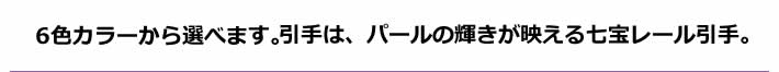 6色カラーから選べます。引手は、パールの輝きが映える七宝レール引手。