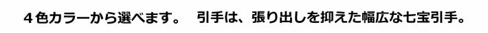 ４色カラーから選べます。引手は、張り出しを抑えた幅広な七宝引手。