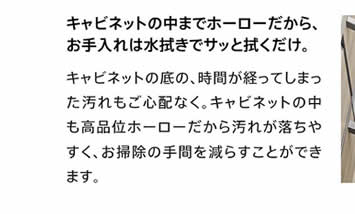 キャビネットの中までホーローだから、お手入れは水拭きでサッと拭くだけ。　キャビネットの底の、時間が経ってしまった汚れもご心配なく。キャビネットの中も高品位ホーローだから汚れが落ちやすく、お掃除の手間を減らすことができます。