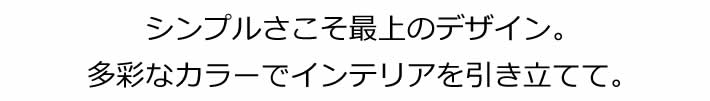 シンプルさこそが最上のデザイン。多彩なカラーでインテリアを引き立てて。