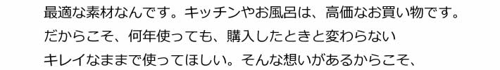 最適な素材なんです。キッチンやお風呂は、高価なお買い物です。だからこそ、何年使っても、購入したときと変わらないキレイなままで使ってほしい。そんな想いがあるからこそ、