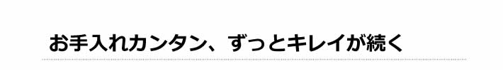 お手入れカンタン、ずっとキレイが続く