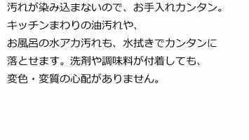 汚れが染み込まないので、お手入れカンタン。キッチンまわりの油汚れや、お風呂の水アカ汚れも、水拭きでカンタンに落とせます。洗剤や調味料が付着しても、変色・変質の心配がありません。