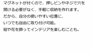 マグネットが付くので、押しピンやネジで穴を開ける必要がなく、手軽に収納を作れます。だから、自分の使いやすい位置に、いつでも自由に取り付け可能。絵や花を飾ってインテリアを楽しむことも。