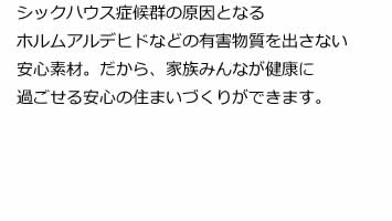 シックハウス症候群の原因となるホルムアルデヒドなどの有害物質を出さない安心素材。だから、家族みんなが健康に過ごせる安心の住まいづくりができます。