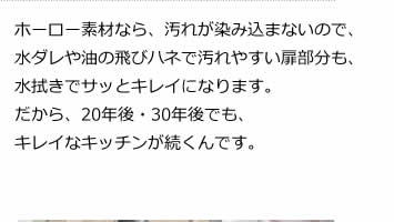 ホーロー素材なら、汚れが染み込まないので、水ダレや油の飛びハネで汚れやすい扉部分も、水拭きでサッとキレイになります。だから、20年後・30年後でも、キレイなキッチンが続くんです。