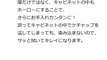 扉だけではなく、キャビネットの中もホーローにすることで、さらにお手入れカンタンに！誤ってキャビネットの中でケチャップを溢してしまっても、染み込まないので、サッと拭いてキレイになります。