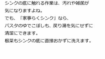 シンクの底に触れる作業は、汚れや雑菌が気になりますよね。でも、「家事らくシンク」なら、パスタのゆでこぼしも、戻り湯を気にせずに清潔にできます。根菜もシンクの底に直接おかずに洗えます。