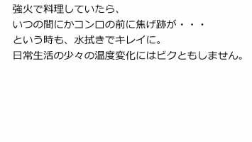 強火で料理していたら、いつの間にかコンロの前に焦げ跡が・・・という時も、水拭きでキレイに。日常生活の少々の温度変化にはビクともしません。