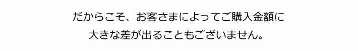 だからこそ、お客様によってご購入金額に大きな差が出ることもございません。