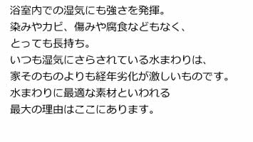 浴室内での湿気にも強さを発揮。染みやカビ、傷みや腐食などもなく、とっても長持ち。いつも湿気にさらされている水まわりは、家そのものよりも経年劣化が激しいものです。水まわりに最適な素材といわれる最大の理由はここにあります。