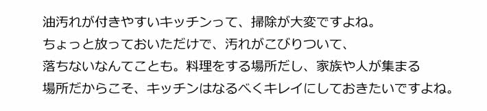 油汚れが付きやすいキッチンって、掃除が大変ですよね。ちょっと放っておいただけで、汚れがこびりついて、落ちないなんてことも。料理をする場所だし、家族や人が集まる場所だからこそ、キッチンはなるべくキレイにしておきたいですよね。