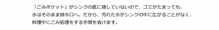 「ごみポケット」がシンクの底に接していないので、ゴミがたまっても、水はそのまま排水口へ。だから、汚れた水がシンクの中に広がることがなく、料理中にごみ処理をする手間を省けます。