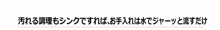 汚れる調理もシンクですれば、お手入れは水でジャーッと流すだけ