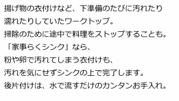 揚げ物の衣付けなど、下準備のたびに汚れたり濡れたりしていたワークトップ。掃除のために途中で料理をストップすることも。「家事らくシンク」なら、粉や卵で汚れてしまう衣付けも、汚れを気にせずシンクの上で完了します。後片付けは、水で流すだけのカンタンお手入れ。