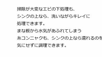 掃除が大変なエビの下処理も、シンクの上なら、洗いながらキレイに処理できます。まな板から水気があふれてしまう糸コンニャクも、シンクの上なら濡れるのを気にせずに調理できます。