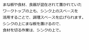 まな板や食材、食器が混在されて置かれていたワークトップの上も、シンク上のスペースを活用することで、調理スペースを広げられます。シンクの上にまな板を置けるので、食材を切る作業は、シンクの上で。