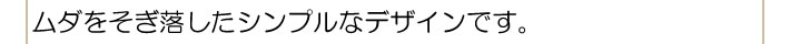 ムダをそぎ落したシンプルなデザインです。