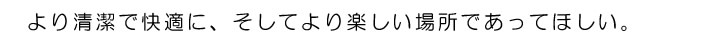 より清潔で快適に、そしてより楽しい場所であってほしい。