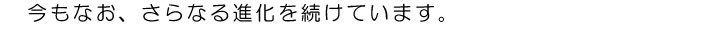 今もなお、さらなる進化を続けています。