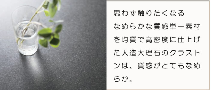 思わず触りたくなるなめらかな質感単一素材を均質で高密度に仕上げた人造大理石のクラストンは、質感がとてもなめらか。