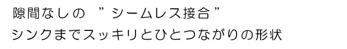 隙間なしの”シームレス接合”シンクまでスッキリとひとつながりの形状