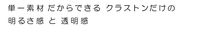 単一素材だからできるクラストンだけの明るさ感と透明感