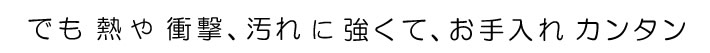 でも、熱や衝撃、汚れに強くて、お手入れ　カンタン