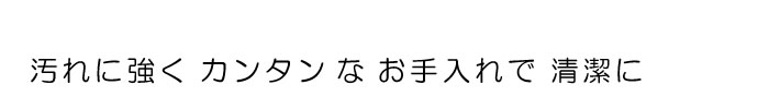 汚れに強くカンタンなお手入れで清潔に