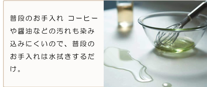 普段のお手入れ　コーヒーや醤油などの汚れも染み込みにくいにで、普段のお手入れは水拭きするだけ。