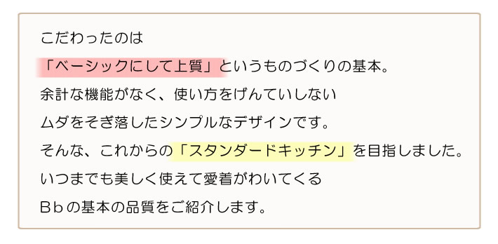 こだわったのは「ベーシックにして上質」というものづくりの基本。余計な機能がなく、使い方をげんていしない　ムダをそぎ落したシンプルなデザインです。そんな、これからの「スタンダードキッチン」を目指しました。いつまでも美しく使えて愛着がわいてくる　Bbの基本の品質（こだわり）をご紹介します。