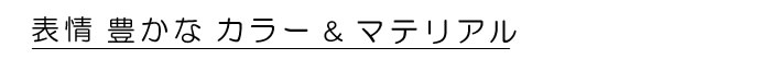 表情豊かなカラー＆マテリアルをご用意しました。