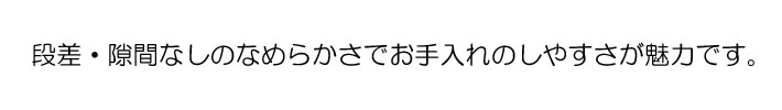 段差・隙間なしのなめらかさでお手入れのしやすさが魅力です。