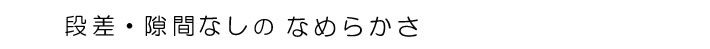 段差・隙間なしのなめらかさ